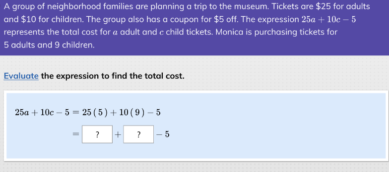 A group of neighborhood families are planning a trip to the museum. Tickets are $25 for adults
and $10 for children. The group also has a coupon for $5 off. The expression 25a + 10c - 5
represents the total cost for a adult and c child tickets. Monica is purchasing tickets for
5 adults and 9 children.
Evaluate the expression to find the total cost.
25a+10c 5 = 25 (5) + 10 (9) - 5
= ? +
?
- 5