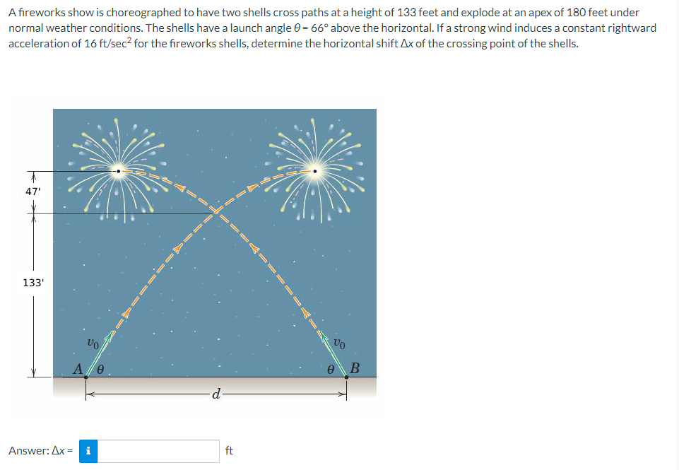 A fireworks show is choreographed to have two shells cross paths at a height of 133 feet and explode at an apex of 180 feet under
normal weather conditions. The shells have a launch angle 0 = 66° above the horizontal. If a strong wind induces a constant rightward
acceleration of 16 ft/sec² for the fireworks shells, determine the horizontal shift Ax of the crossing point of the shells.
47'
133'
VO
A 0
Answer: Ax= i
ft
00
0
B