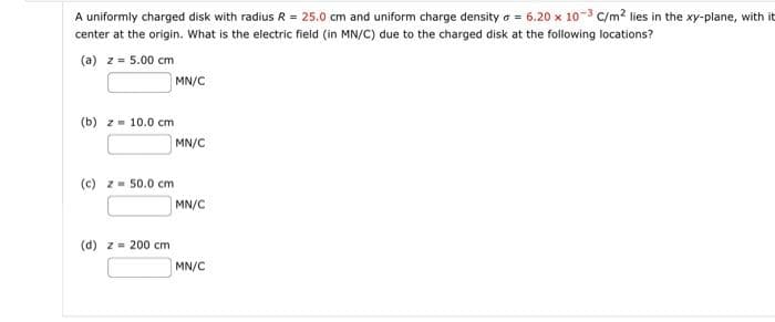 A uniformly charged disk with radius R = 25.0 cm and uniform charge density = 6.20 x 10-3 C/m² lies in the xy-plane, with it
center at the origin. What is the electric field (in MN/C) due to the charged disk at the following locations?
(a) z = 5.00 cm
(b) z = 10.0 cm
(c) z = 50.0 cm
(d) z = 200 cm
MN/C
MN/C
MN/C
MN/C
