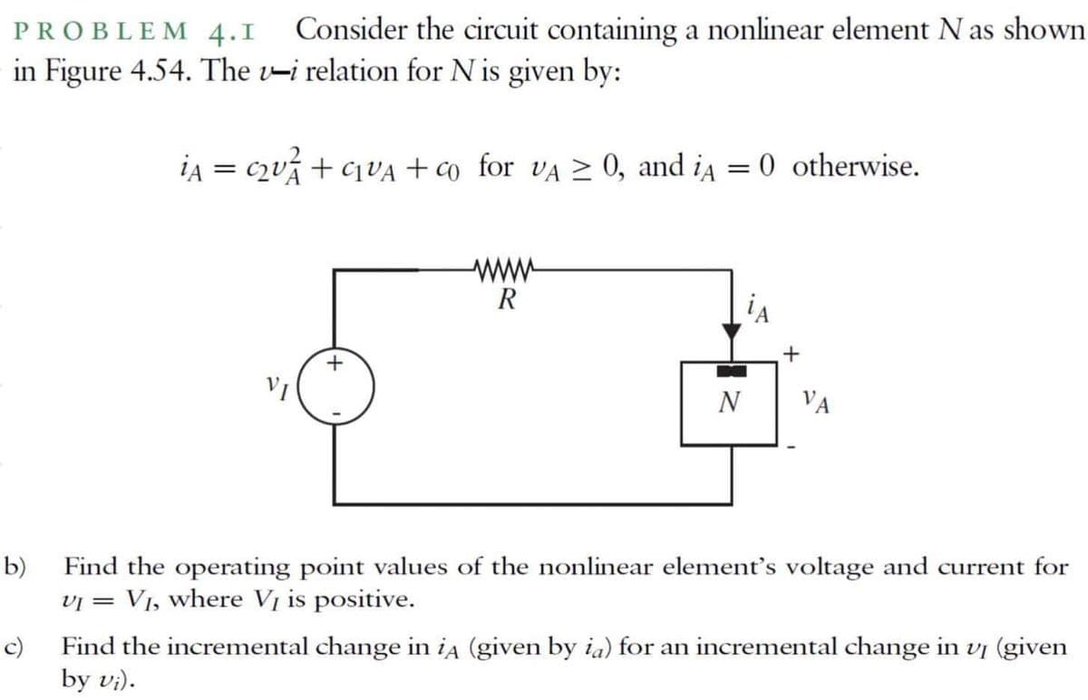 PROBLEM 4.1
Consider the circuit containing a nonlinear element N as shown
in Figure 4.54. The v-i relation for N is given by:
ia = c2ví + C1VA + co_for vA 2 0, and ia = 0 otherwise.
www
R
iA
N
VA
Find the operating point values of the nonlinear element's voltage and current for
vi = V1, where Vị is positive.
b)
Find the incremental change in ia (given by ia) for an incremental change in vị (given
by vi).
c)
