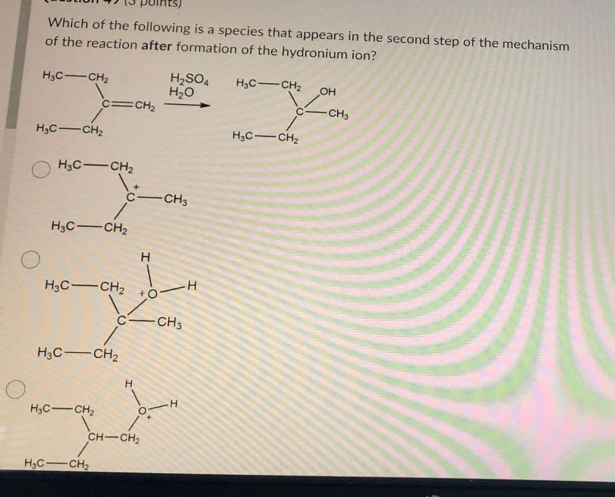 О
oints)
Which of the following is a species that appears in the second step of the mechanism
of the reaction after formation of the hydronium ion?
H3C-CH2
H2SO4
H₂O
C=CH2
H3C-CH2
H3C CH2
+
C
-CH3
H3C-CH2
H3C CH2
H
H
+ O
CH3
H3C CH2
H3C-CH2
H
CH-CH2
H3C
CH2
+
H
H3C-CH2
OH
CH3
H3C CH₂