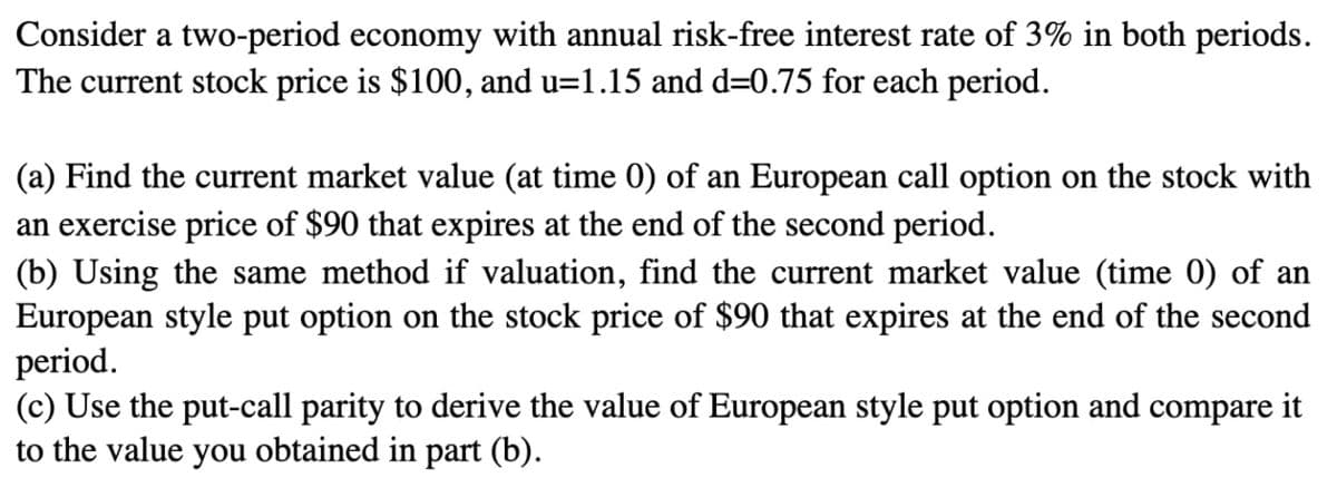 Consider a two-period economy with annual risk-free interest rate of 3% in both periods.
The current stock price is $100, and u=1.15 and d=0.75 for each period.
(a) Find the current market value (at time 0) of an European call option on the stock with
an exercise price of $90 that expires at the end of the second period.
(b) Using the same method if valuation, find the current market value (time 0) of an
European style put option on the stock price of $90 that expires at the end of the second
period.
(c) Use the put-call parity to derive the value of European style put option and compare it
to the value you obtained in part (b).