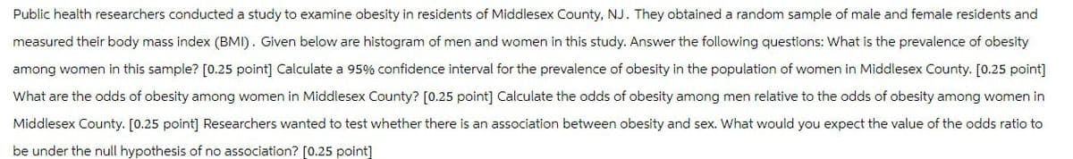 Public health researchers conducted a study to examine obesity in residents of Middlesex County, NJ. They obtained a random sample of male and female residents and
measured their body mass index (BMI). Given below are histogram of men and women in this study. Answer the following questions: What is the prevalence of obesity
among women in this sample? [0.25 point] Calculate a 95% confidence interval for the prevalence of obesity in the population of women in Middlesex County. [0.25 point]
What are the odds of obesity among women in Middlesex County? [0.25 point] Calculate the odds of obesity among men relative to the odds of obesity among women in
Middlesex County. [0.25 point] Researchers wanted to test whether there is an association between obesity and sex. What would you expect the value of the odds ratio to
be under the null hypothesis of no association? [0.25 point]