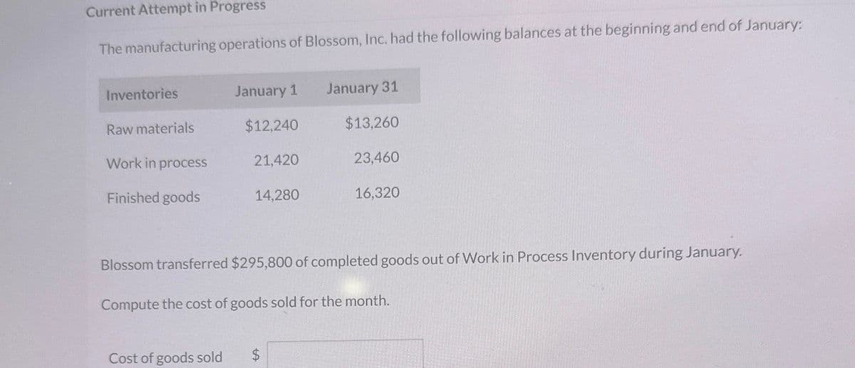 Current Attempt in Progress
The manufacturing operations of Blossom, Inc. had the following balances at the beginning and end of January:
Inventories
January 1
January 31
Raw materials
$12,240
$13,260
Work in process
21,420
23,460
Finished goods
14,280
16,320
Blossom transferred $295,800 of completed goods out of Work in Process Inventory during January.
Compute the cost of goods sold for the month.
Cost of goods sold
$