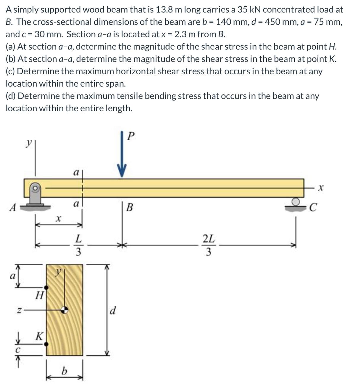 A simply supported wood beam that is 13.8 m long carries a 35 kN concentrated load at
B. The cross-sectional dimensions of the beam are b = 140 mm, d = 450 mm, a =
75 mm,
and c = 30 mm. Section a-a is located at x = 2.3 m from B.
%3D
(a) At section a-a, determine the magnitude of the shear stress in the beam at point H.
(b) At section a-a, determine the magnitude of the shear stress in the beam at point K.
(c) Determine the maximum horizontal shear stress that occurs in the beam at any
location within the entire span.
(d) Determine the maximum tensile bending stress that occurs in the beam at any
location within the entire length.
P
У
a
a
A
B
2L
3
H
d
b
/3
