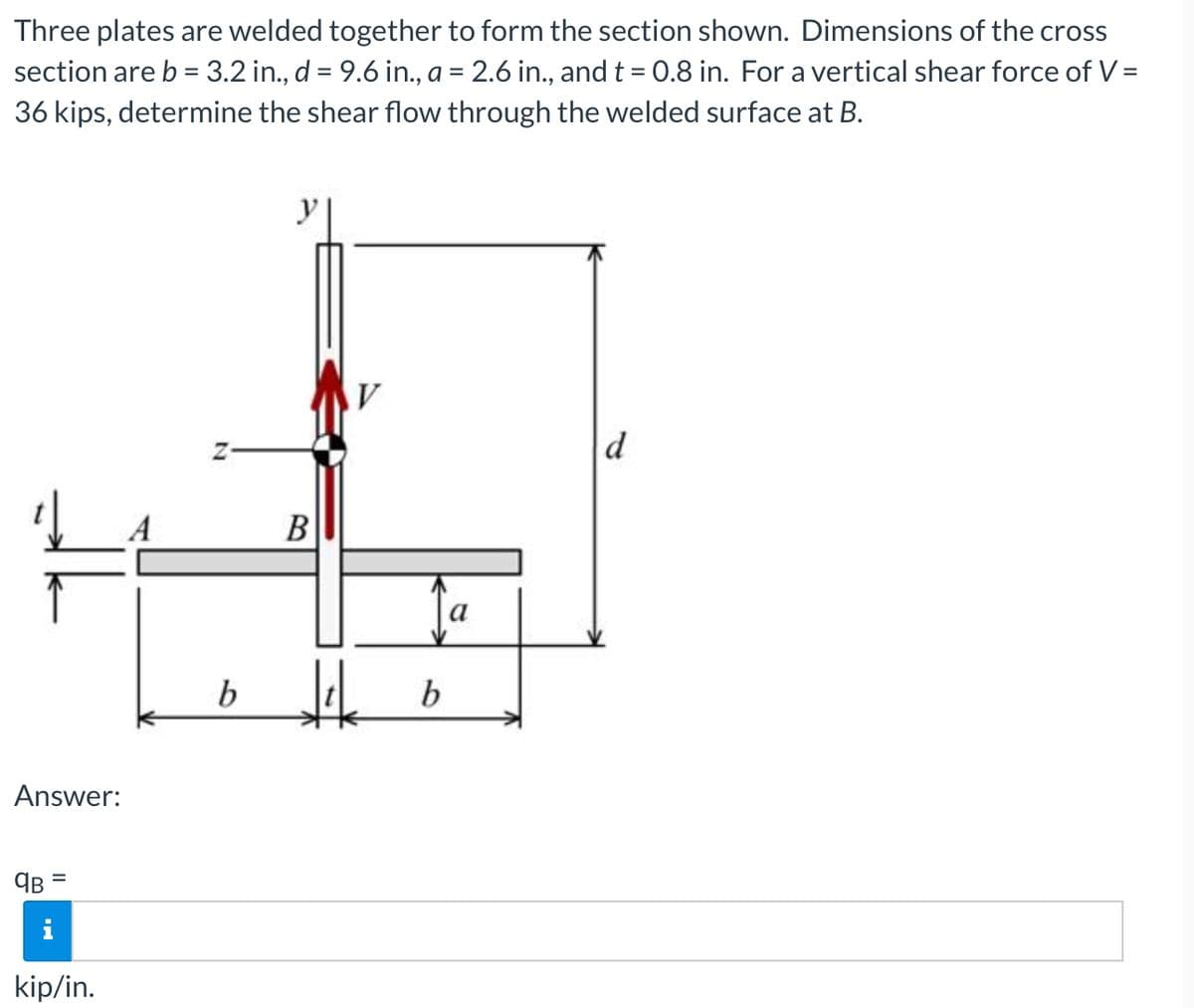 Three plates are welded together to form the section shown. Dimensions of the cross
section are b = 3.2 in., d = 9.6 in., a = 2.6 in., and t= 0.8 in. For a vertical shear force of V =
36 kips, determine the shear flow through the welded surface at B.
d
A
B
b
b
Answer:
%D
kip/in.
