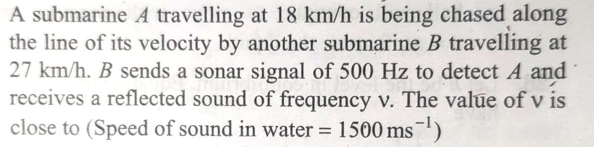 A submarine A travelling at 18 km/h is being chased along
the line of its velocity by another submarine B travelling at
27 km/h. B sends a sonar signal of 500 Hz to detect A and
pr
receives a reflected sound of frequency v. The value of v is
close to (Speed of sound in water = 1500 ms -¹)