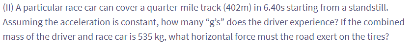 (II) A particular race car can cover a quarter-mile track (402m) in 6.40s starting from a standstill.
Assuming the acceleration is constant, how many "g's" does the driver experience? If the combined
mass of the driver and race car is 535 kg, what horizontal force must the road exert on the tires?