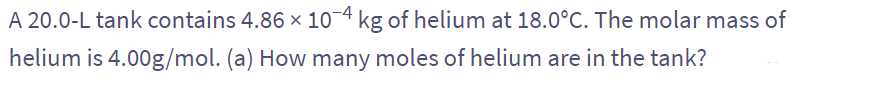 A 20.0-L tank contains 4.86 × 10-4 kg of helium at 18.0°C. The molar mass of
helium is 4.00g/mol. (a) How many moles of helium are in the tank?