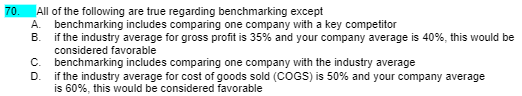 70.
All of the following are true regarding benchmarking except
A.
benchmarking includes comparing one company with a key competitor
B.
if the industry average for gross profit is 35% and your company average is 40%, this would be
considered favorable
C. benchmarking includes comparing one company with the industry average
D.
if the industry average for cost of goods sold (COGS) is 50% and your company average
is 60%, this would be considered favorable
