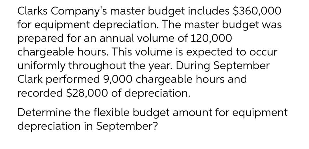 Clarks Company's master budget includes $360,000
for equipment depreciation. The master budget was
prepared for an annual volume of 120,000
chargeable hours. This volume is expected to occur
uniformly throughout the year. During September
Clark performed 9,000 chargeable hours and
recorded $28,000 of depreciation.
Determine the flexible budget amount for equipment
depreciation in September?