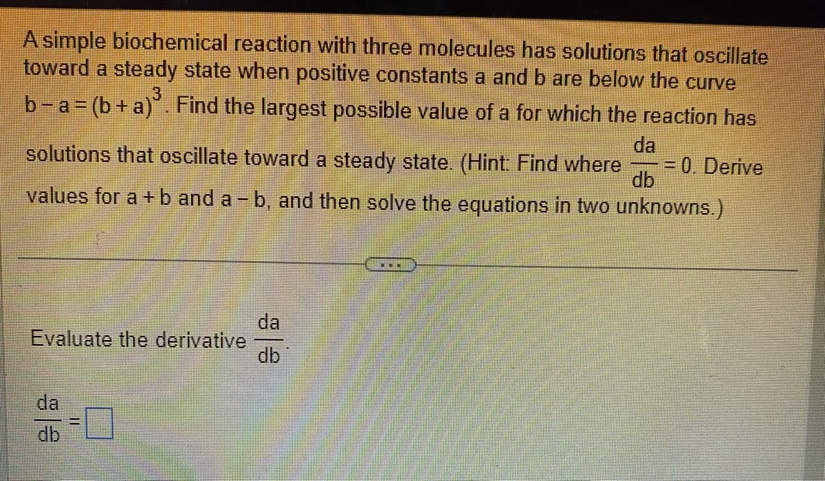 A simple biochemical reaction with three molecules has solutions that oscillate
toward a steady state when positive constants a and b are below the curve
b-a (b+a). Find the largest possible value of a for which the reaction has
da
solutions that oscillate toward a steady state. (Hint Find where
30. Derive
db
values for a +b and a - b, and then solve the equations in two unknowns.)
da
Evaluate the derivative
db
da
db
