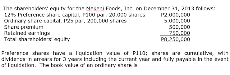 The shareholders' equity for the Mekeni Foods, Inc. on December 31, 2013 follows:
12% Preference share capital, P100 par, 20,000 shares
Ordinary share capital, P25 par, 200,000 shares
Share premium
Retained earnings
Total shareholders' equity
P2,000,000
5,000,000
500,000
750,000
P8,250,000
Preference shares have a liquidation value of P110; shares are cumulative, with
dividends in arrears for 3 years including the current year and fully payable in the event
of liquidation. The book value of an ordinary share is
