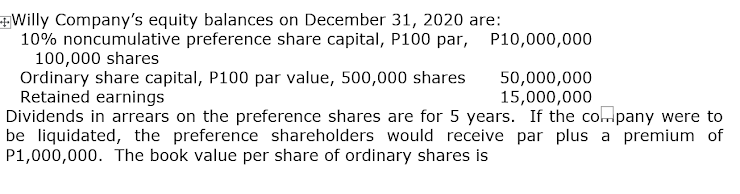 Willy Company's equity balances on December 31, 2020 are:
10% noncumulative preference share capital, P100 par,
100,000 shares
Ordinary share capital, P100 par value, 500,000 shares
Retained earnings
Dividends in arrears on the preference shares are for 5 years. If the colpany were to
be liquidated, the preference shareholders would receive par plus a premium of
P1,000,000. The book value per share of ordinary shares is
P10,000,000
50,000,000
15,000,000
