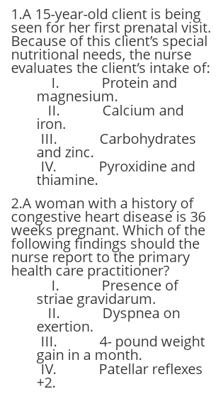 1.A 15-year-old client is being
seen fór her first prenatal visit.
Because of this client's special
nutritional needs, the nurse
evaluates the client's intake of:
1. Protein and
magnesium.
II.
iron.
Calcium and
II.
and zinc.
Carbohydrates
IV.
thiamine.
Pyroxidine and
2.A woman with a history of
congestive heart disease is 36
weeks pregnant. Which of the
following findings should the
nurse report to the primary
health care practitioner?
1.
striae gravidarum.
I.
exertion.
Presence of
Dyspnea on
III.
gain in a month.
ÍV.
+2.
4- pound weight
Patellar reflexes
