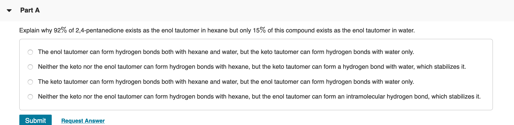 Explain why 92% of 2,4-pentanedione exists as the enol tautomer in hexane but only 15% of this compound exists as the enol tautomer in water.
The enol tautomer can form hydrogen bonds both with hexane and water, but the keto tautomer can form hydrogen bonds with water only.
Neither the keto nor the enol tautomer can form hydrogen bonds with hexane, but the keto tautomer can form a hydrogen bond with water, which stabilizes it.
The keto tautomer can form hydrogen bonds both with hexane and water, but the enol tautomer can form hydrogen bonds with water only.
Neither the keto nor the enol tautomer can form hydrogen bonds with hexane, but the enol tautomer can form an intramolecular hydrogen bond, which stabilizes it.
