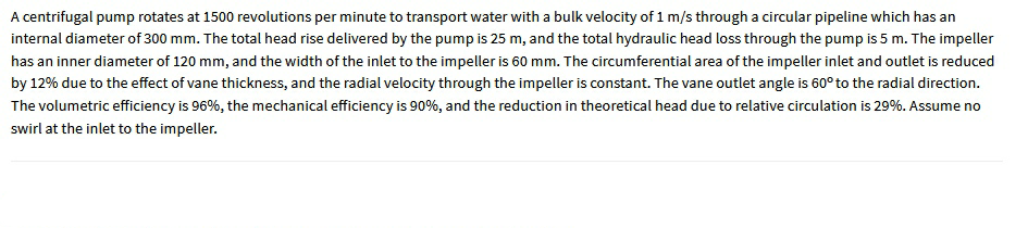 A centrifugal pump rotates at 1500 revolutions per minute to transport water with a bulk velocity of 1 m/s through a circular pipeline which has an
internal diameter of 300 mm. The total head rise delivered by the pump is 25 m, and the total hydraulic head loss through the pump is 5 m. The impeller
has an inner diameter of 120 mm, and the width of the inlet to the impeller is 60 mm. The circumferential area of the impeller inlet and outlet is reduced
by 12% due to the effect of vane thickness, and the radial velocity through the impeller is constant. The vane outlet angle is 60° to the radial direction.
The volumetric efficiency is 96%, the mechanical efficiency is 90%, and the reduction in theoretical head due to relative circulation is 29%. Assume no
swirl at the inlet to the impeller.
