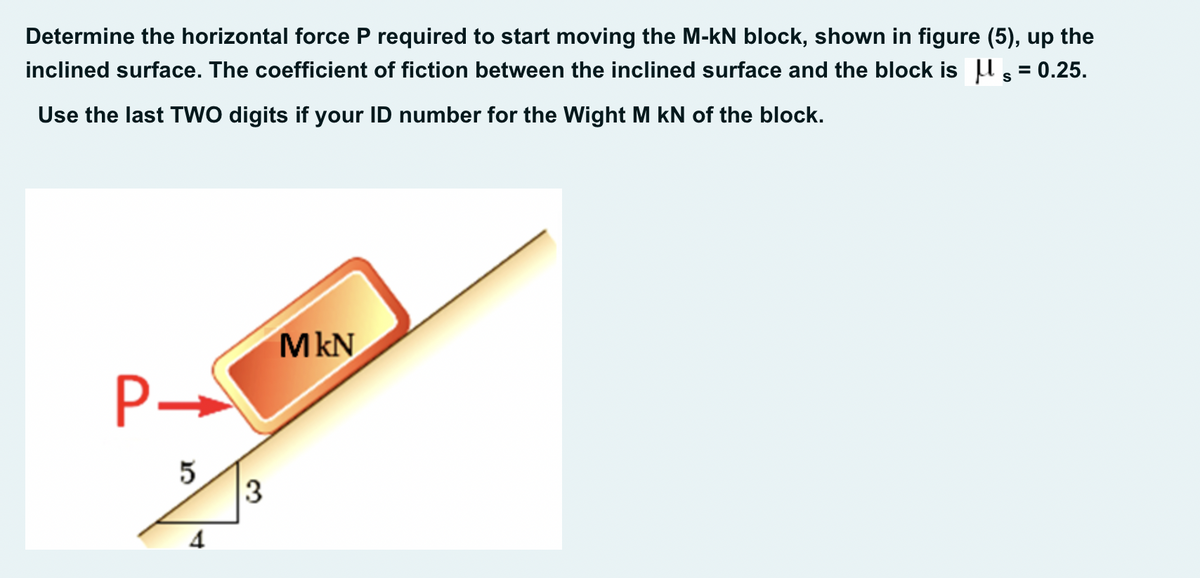 Determine the horizontal force P required to start moving the M-kN block, shown in figure (5), up the
inclined surface. The coefficient of fiction between the inclined surface and the block is U , = 0.25.
Use the last TWO digits if your ID number for the Wight M kN of the block.
MkN
5
3
4
