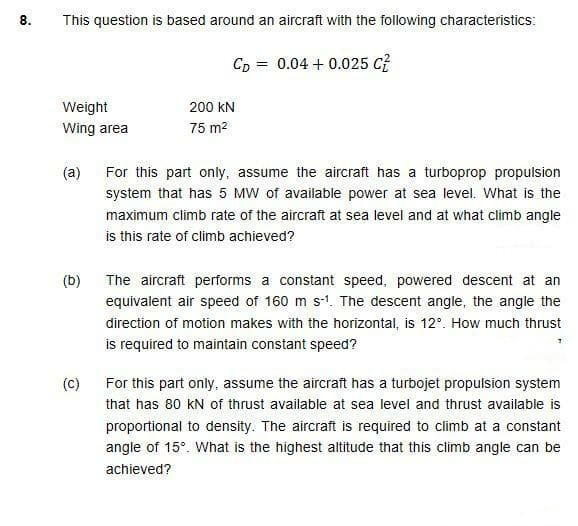 8.
This question is based around an aircraft with the following characteristics:
CD
0.04 + 0.025 C?
Weight
200 kN
Wing area
75 m2
For this part only, assume the aircraft has a turboprop propulsion
system that has 5 MW of available power at sea level. What is the
(a)
maximum climb rate of the aircraft at sea level and at what climb angle
is this rate of climb achieved?
(b)
The aircraft performs a constant speed, powered descent at an
equivalent air speed of 160 m s-1. The descent angle, the angle the
direction of motion makes with the horizontal, is 12°. How much thrust
is required to maintain constant speed?
(c)
For this part only, assume the aircraft has a turbojet propulsion system
that has 80 kN of thrust available at sea level and thrust available is
proportional to density. The aircraft is required to climb at a constant
angle of 15°. What is the highest altitude that this climb angle can be
achieved?
