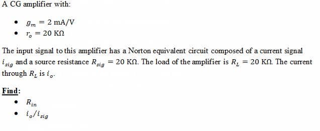 A CG amplifier with:
Im = 2 mA/V
r. = 20 KN
The input signal to this amplifier has a Norton equivalent circuit composed of a current signal
isig and a source resistance Rig = 20 Kn. The load of the amplifier is R, = 20 KN The current
through R, is i,.
Find:
Rin
• ilisig
