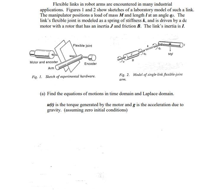 Flexible links in robot arms are encountered in many industrial
applications. Figures 1 and 2 show sketches of a laboratory model of such a link.
The manipulator positions a load of mass M and length I at an angle q1. The
link's flexible joint is modeled as a spring of stiffness k, and is driven by a de
motor with a rotor that has an inertia J and friction B. The link's inertia is I.
Flexible joint
Mgl
Motor and encoder
Encoder
Arm
Fig. 1. Sketch of experimental hardware.
Fig. 2. Model of single-link flexible-joint
arm.
(a) Find the equations of motions in time domain and Laplace domain.
u(t) is the torque generated by the motor and g is the acceleration due to
gravity. (assuming zero initial conditions)

