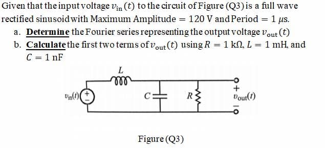 Given that the input voltage vin (t) to the circuit of Figure (Q3)is a full wave
rectified sinusoid with Maximum Amplitude = 120 V and Period = 1 us.
a. Determine the Fourier series representing the output voltage vout (t)
b. Calculate the first two terms of vout (t) using R = 1 kN, L = 1 mH, and
C = 1 nF
%3D
all
R
Vout()
Figure (Q3)
