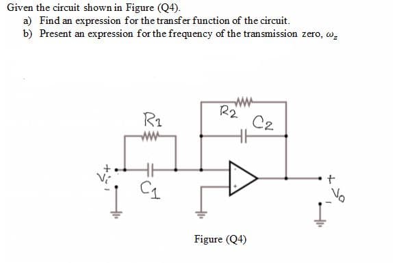 Given the circuit shown in Figure (Q4).
a) Find an expression for the transfer function of the circuit.
b) Present an expression for the frequency of the transmission zero, w,
R1
R2
C2
ww-
Vo
Figure (Q4)
