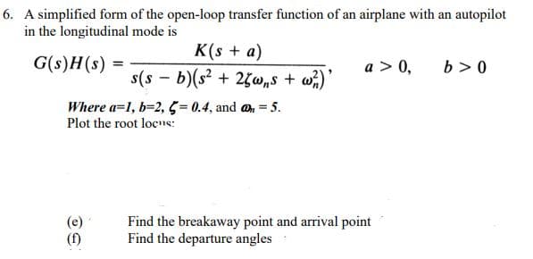 6. A simplified form of the open-loop transfer function of an airplane with an autopilot
in the longitudinal mode is
K(s + a)
G(s)H(s) =
a > 0,
b > 0
s(s - b)(s? + 25w„s + w)'
Where a=1, b=2, 5 = 0.4, and an = 5.
Plot the root locs:
%3D
(e)
(f)
Find the breakaway point and arrival point
Find the departure angles
