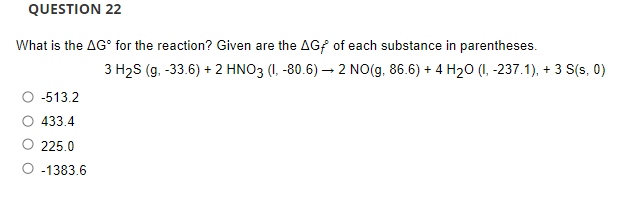 QUESTION 22
What is the AG° for the reaction? Given are the AGf of each substance in parentheses.
3 H2S (g. -33.6) + 2 HNO3 (I, -80.6) – 2 NO(g, 86.6) + 4 H20 (I, -237.1), + 3 S(s, 0)
-513.2
433.4
225.0
-1383.6
