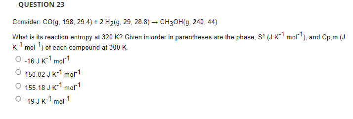 QUESTION 23
Consider: CO(g, 198, 29.4) + 2 H2(g, 29, 28.8) – CH3OH(g, 240, 44)
What is its reaction entropy at 320 K? Given in order in parentheses are the phase, S° (J K-1 molr'), and Cp,m (J
K-1 mol-1) of each compound at 300 K.
-16 JK-1 mol1
150.02 J K-1 mol-1
155.18 J K-1 mol 1
-19 JK-1 mol1
