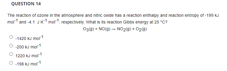 QUESTION 14
The reaction of ozone in the atmosphere and nitric oxide has a reaction enthalpy and reaction entropy of -199 kJ
mol-1 and -4.1 J K-1 mol1, respectively. What is its reaction Gibbs energy at 25 °C?
O3(g) + NO(g) – NO2(g) + O2(9)
O -1420 kJ mor1
-200 kJ mol1
1220 kJ mol1
O -198 kJ mol"1
