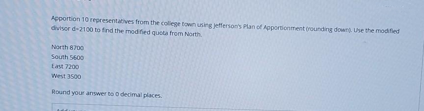 Apportion 10 representatives from the college town using Jefferson's Plan of Apportionment (rounding down). Use the modified
divisor d=2100 to find the modified quota from North.
North 8700
South 5600
East 7200
West 3500
Round your answer to 0 decimal places.
Addunu