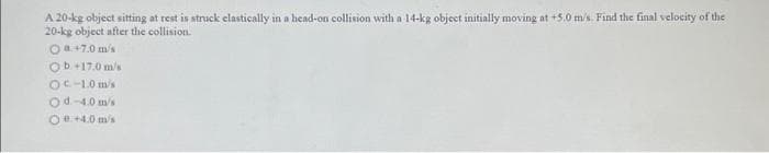 A 20-kg object sitting at rest is struck elastically in a head-on collision with a 14-kg object initially moving at +5.0 m/s. Find the final velocity of the
20-kg object after the collision.
O8+7.0 m/s
Ob 17.0 m/s
OC-1.0 m/s
Od.-4.0 m/s
Oe+4.0 m/s