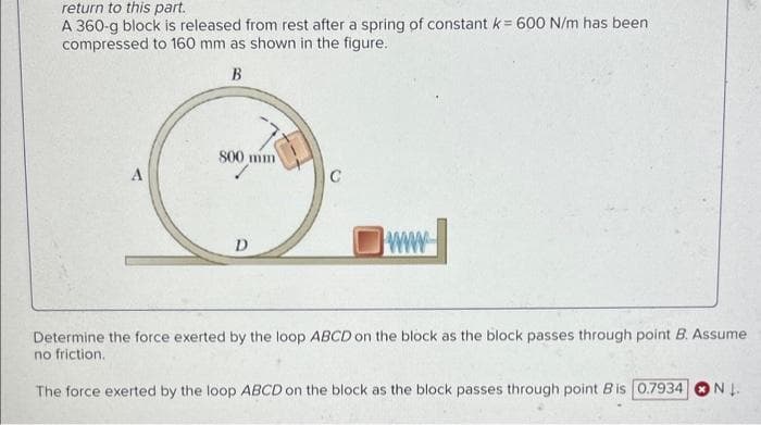 return to this part.
A 360-g block is released from rest after a spring of constant k = 600 N/m has been
compressed to 160 mm as shown in the figure.
B
A
800 mm
D
C
www
Determine the force exerted by the loop ABCD on the block as the block passes through point B. Assume
no friction.
The force exerted by the loop ABCD on the block as the block passes through point Bis 0.7934
NL.