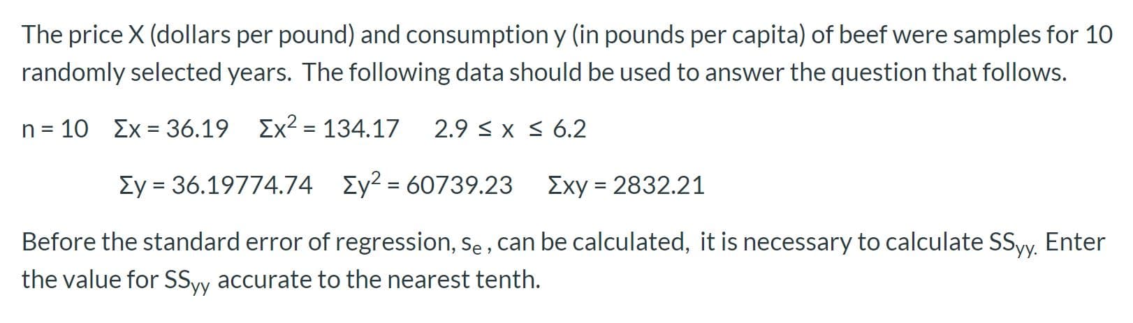 The price X (dollars per pound) and consumption y (in pounds per capita) of beef were samples for 10
randomly selected years. The following data should be used to answer the question that follows.
n = 10 Ex = 36.19 Ex2 = 134.17
2.9 < x S 6.2
Ey = 36.19774.74 Ey2 = 60739.23
Exy = 2832.21
%|
Before the standard error of regression, se , can be calculated, it is necessary to calculate SSyy. Enter
the value for SSyy accurate to the nearest tenth.
