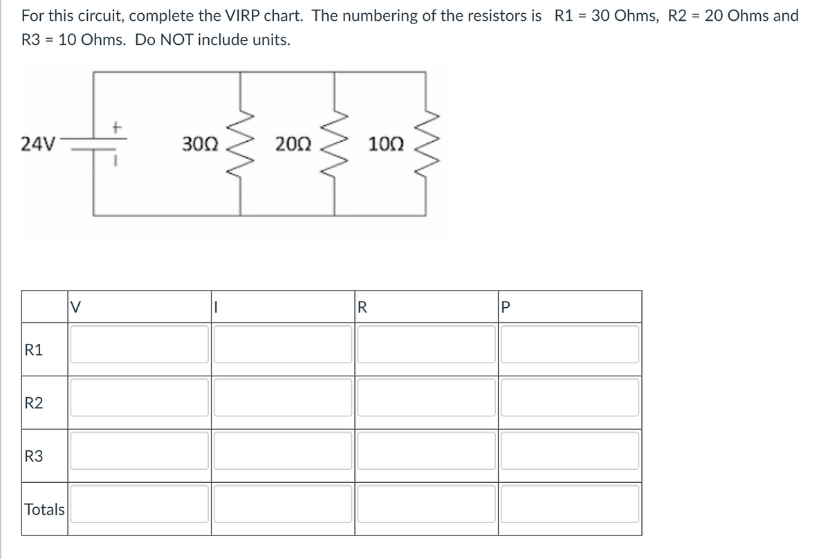 For this circuit, complete the VIRP chart. The numbering of the resistors is R1 = 30 Ohms, R2 = 20 Ohms and
R3 = 10 Ohms. Do NOT include units.
24V
30Ω
2002
100
R1
R2
R3
Totals
V
R
P