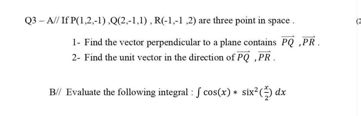 Q3 – A// If P(1,2,-1) ,Q(2,-1,1) , R(-1,-1 ,2) are three point in space .
(2
1- Find the vector perpendicular to a plane contains PQ ,PR.
2- Find the unit vector in the direction of PQ ,PR.
B// Evaluate the following integral : S cos(x) * six²(÷) dx
