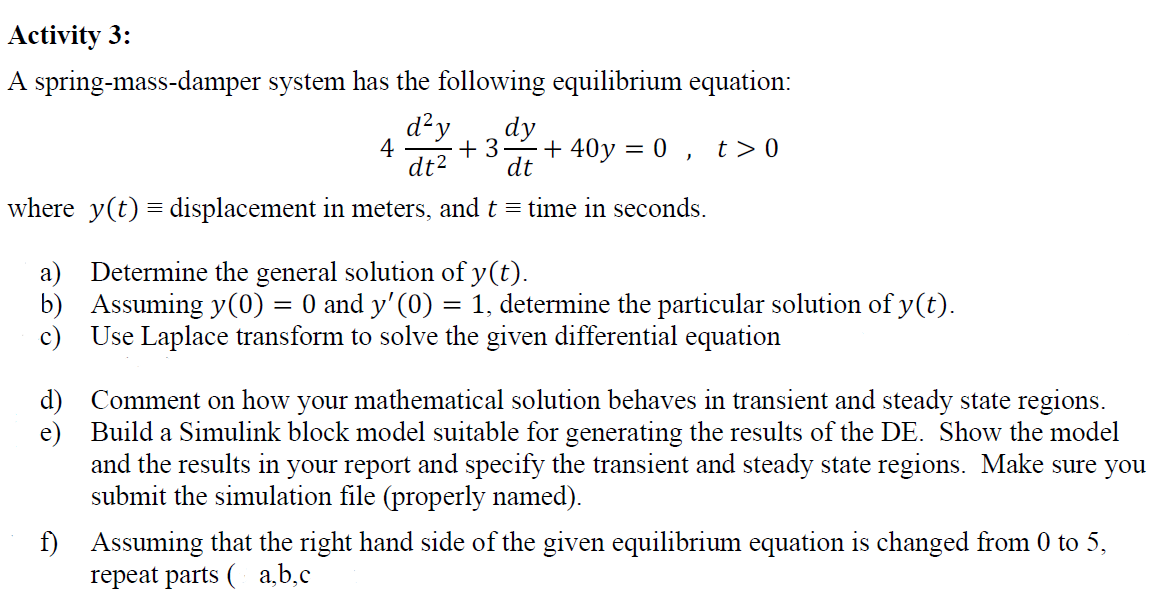 Activity 3:
A spring-mass-damper system has the following equilibrium equation:
d²y
dy
+ 3-
dt2
4
+ 40y = 0 , t>0
dt
where y(t) = displacement in meters, and t = time in seconds.
a) Determine the general solution of y(t).
b) Assuming y(0)
c)
O and y' (0) = 1, determine the particular solution of y(t).
Use Laplace transform to solve the given differential equation
d) Comment on how
e) Build a Simulink block model suitable for generating the results of the DE. Show the model
and the
your mathematical solution behaves in transient and steady state regions.
sults in your report and specify the transient and steady state regions. Make sure you
submit the simulation file (properly named).
f)
Assuming that the right hand side of the given equilibrium equation is changed from 0 to 5,
repeat parts ( a,b,c
