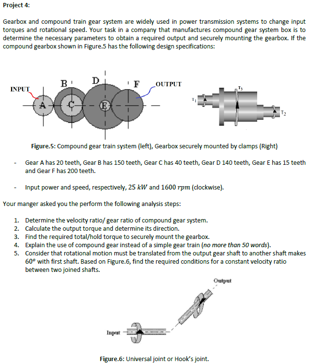 Project 4:
Gearbox and compound train gear system are widely used in power transmission systems to change input
torques and rotational speed. Your task in a company that manufactures compound gear system box is to
determine the necessary parameters to obtain a required output and securely mounting the gearbox. If the
compound gearbox shown in Figure.5 has the following design specifications:
B
D
F
LOUTPUT
INPUT
Figure.5: Compound gear train system (left), Gearbox securely mounted by clamps (Right)
Gear A has 20 teeth, Gear B has 150 teeth, Gear C has 40 teeth, Gear D 140 teeth, Gear E has 15 teeth
and Gear F has 200 teeth.
Input power and speed, respectively, 25 kW and 1600 rpm (clockwise).
Your manger asked you the perform the following analysis steps:
1. Determine the velocity ratio/ gear ratio of compound gear system.
2. Calculate the output torque and determine its direction.
3. Find the required total/hold torque to securely mount the gearbox.
4. Explain the use of compound gear instead of a simple gear train (no more than 50 words).
5. Consider that rotational motion must be translated from the output gear shaft to another shaft makes
60° with first shaft. Based on Figure.6, find the required conditions for a constant velocity ratio
between two joined shafts.
Output
Input
Figure.6: Universal joint or Hook's joint.
