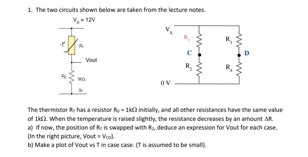 1. The two circuits shown below are taken from the lecture notes.
Vs = 12V
-t
R₂
R₁
ΙΚΩ
Ov
Vout
V
OV
32
The thermistor RT has a resistor Ro = 1k2 initially, and all other resistances have the same value
of 1k02. When the temperature is raised slightly, the resistance decreases by an amount AR.
a) If now, the position of RT is swapped with R2, deduce an expression for Vout for each case.
(In the right picture, Vout = VCD).
b) Make a plot of Vout vs T in case case. (T is assumed to be small).