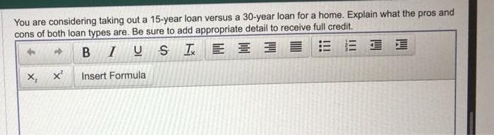 You are considering taking out a 15-year loan versus a 30-year loan for a home. Explain what the pros and
cons of both loan types are. Be sure to add appropriate detail to receive full credit.
BIUS
IE
블
Insert Formula
X₂
X²
三星E