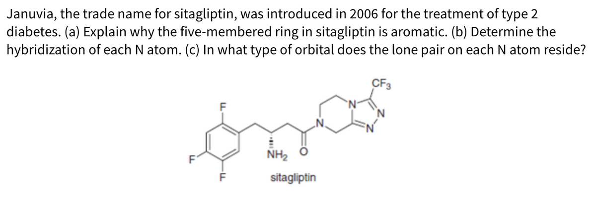 Januvia, the trade name for sitagliptin, was introduced in 2006 for the treatment of type 2
diabetes. (a) Explain why the five-membered ring in sitagliptin is aromatic. (b) Determine the
hybridization of each N atom. (c) In what type of orbital does the lone pair on each N atom reside?
CF3
óza
NH₂
sitagliptin
F