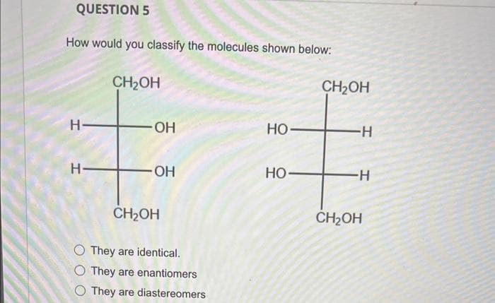 QUESTION 5
How would you classify the molecules shown below:
H
H-
CH₂OH
OH
OH
CH₂OH
They are identical.
O They are enantiomers
O They are diastereomers
HO-
HO
CH₂OH
-H
-H
CH₂OH