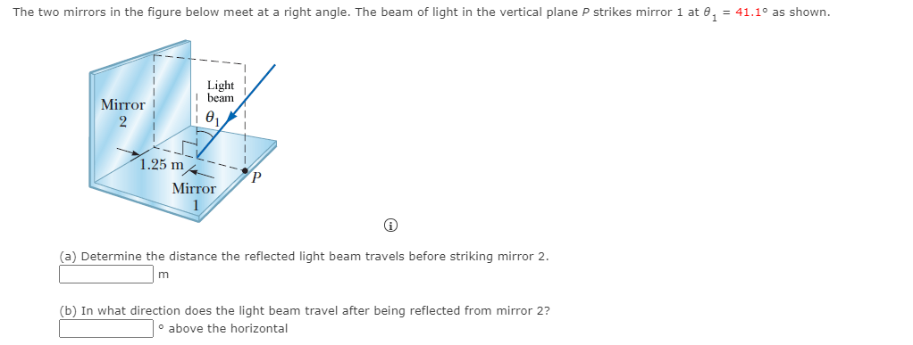 The two mirrors in the figure below meet at a right angle. The beam of light in the vertical plane P strikes mirror 1 at 0, = 41.1° as shown.
Light
beam
Mirror
1.25 m4
Mirror
1
(a) Determine the distance the reflected light beam travels before striking mirror 2.
m
(b) In what direction does the light beam travel after being reflected from mirror 2?
o above the horizontal
