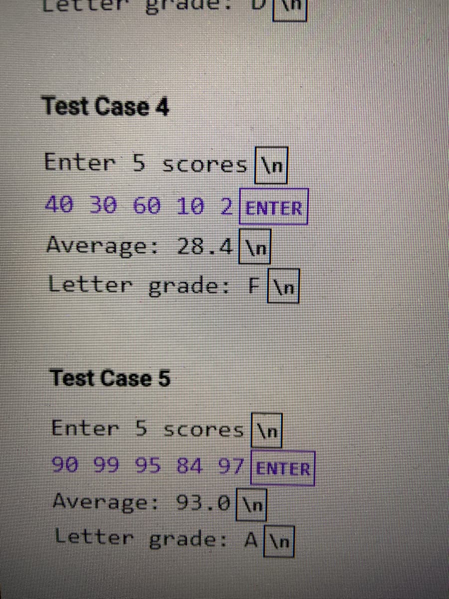 Test Case 4
Enter 5 Scores|\n
40 30 60 10 2 ENTER
Average: 28.4 \n
Letter grade: F\n
Test Case 5
Enter 5 Scores \n
90 99 95 8497 ENTER
Average: 93.0 \n
Letter grade: A\n
