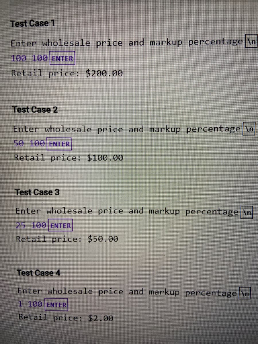Test Case 1
Enter wholesale price and markup percentage \n
100 100 ENTER
Retail price: $200.00
Test Case 2
Enter wholesale price and markup percentage \n
50 100 ENTER
Retail price: $100.00
Test Case 3
Enter wholesale price and markup pertentage \n
25 100 ENTER
Retail price: $50.00
Test Case 4
Enter wholesale price and markup percentage \n
1 100 ENTER
Retail price: $2.00
