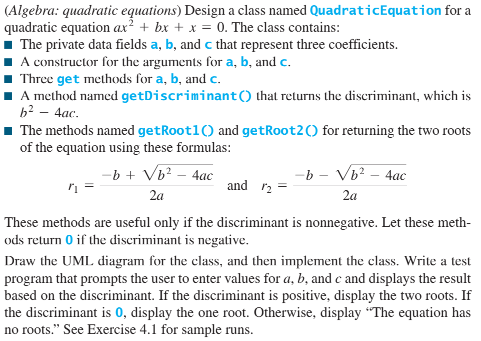 (Algebra: quadratic equations) Design a class named QuadraticEquation for a
quadratic equation ax² + bx + x = 0. The class contains:
1 The private data fields a, b, and c that represent three coefficients.
1 A constructor for the arguments for a, b, and c.
1 Three get methods for a, b, and c.
A method named getDiscriminant() that returns the discriminant, which is
b? – 4ac.
The methods named getRoot1() and getRoot2() for returning the two roots
of the equation using these formulas:
-b + Vb? – 4ac
-b - Vb? – 4ac
and r2
2a
2a
These methods are useful only if the discriminant is nonnegative. Let these meth-
ods return 0 if the discriminant is negative.
Draw the UML diagram for the class, and then implement the class. Write a test
program that prompts the user to enter values for a, b, and c and displays the result
based on the discriminant. If the discriminant is positive, display the two roots. If
the discriminant is 0, display the one root. Otherwise, display "The equation has
no roots." See Exercise 4.1 for sample runs.
