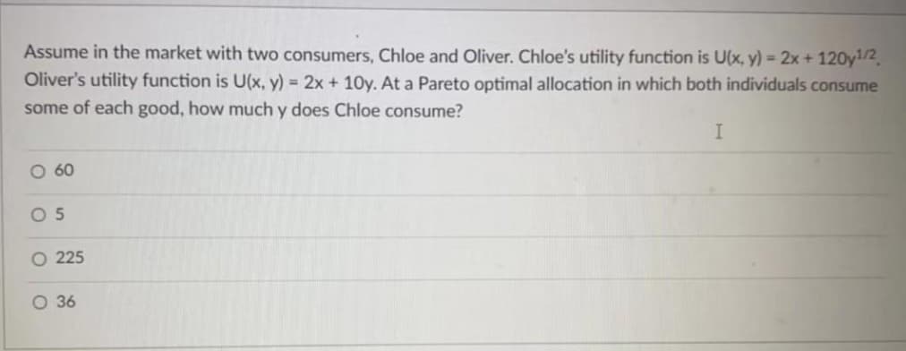 Assume in the market with two consumers, Chloe and Oliver. Chloe's utility function is U(x, y) = 2x + 120y1/2
Oliver's utility function is U(x, y) = 2x + 10y. At a Pareto optimal allocation in which both individuals consume
some of each good, how much y does Chloe consume?
I
O 60
05
O 225
O 36