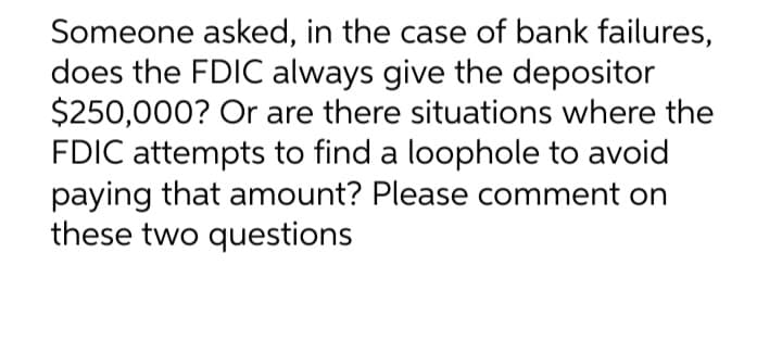 Someone asked, in the case of bank failures,
does the FDIC always give the depositor
$250,000? Or are there situations where the
FDIC attempts to find a loophole to avoid
paying that amount? Please comment on
these two questions
