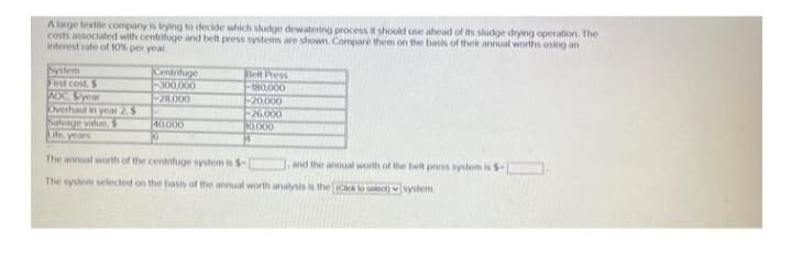 A large textile company is trying to decide which sludge dewatering process it should use ahead of its sludge drying operation. The
costs associated with centrifuge and belt press systems are shown. Compare them on the basis of their annual worths using an
interest rate of 10% per year
System
First cost, $
Centrifuge
-300,000
Belt Press
-180,000
AOC Syear
-28,000
-20,000
Overhaul in year 2. $
-26,000
Salvage value, $
0.000
40,000
G
Life years
M
The annual worth of the centrifuge system is $-1
and the annual worth of the belt press system is $-
The system selected on the basis of the annual worth analysis is the [(Cack to select)
system.